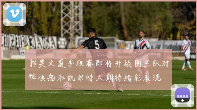 郭昊文夏季联赛即将开战国王队对阵快船和凯尔特人期待精彩表现