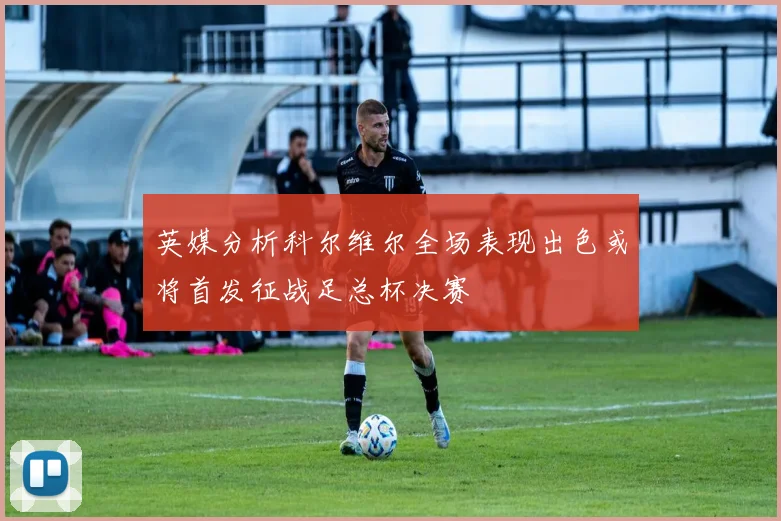 英媒分析科尔维尔全场表现出色或将首发征战足总杯决赛