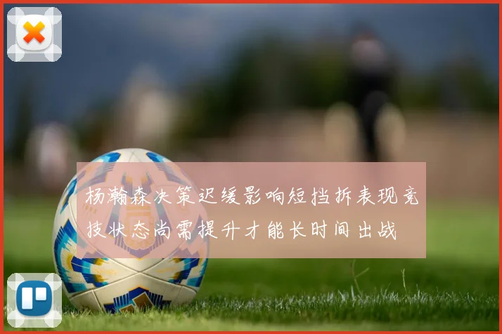 杨瀚森决策迟缓影响短挡拆表现竞技状态尚需提升才能长时间出战