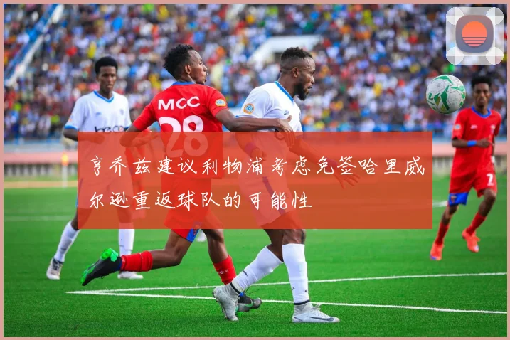 亨乔兹建议利物浦考虑免签哈里威尔逊重返球队的可能性