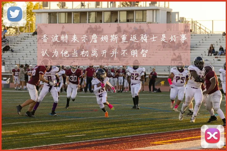 香波特表示詹姆斯重返骑士是好事认为他当初离开并不明智