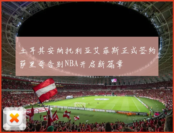 土耳其安纳托利亚艾菲斯正式签约萨里奇告别NBA开启新篇章