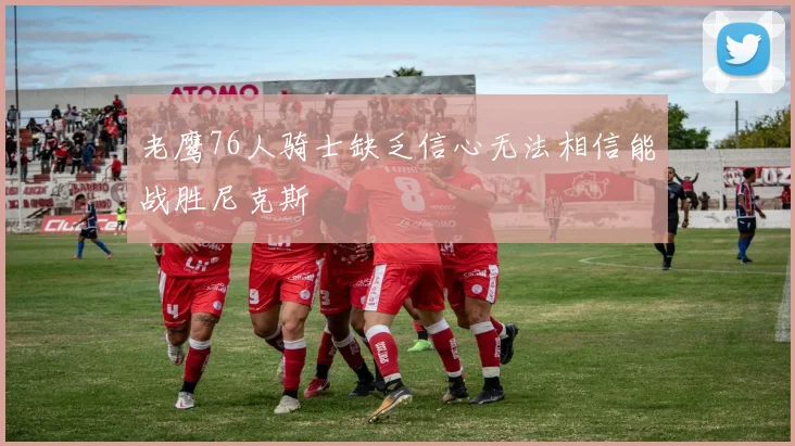 老鹰76人骑士缺乏信心无法相信能战胜尼克斯