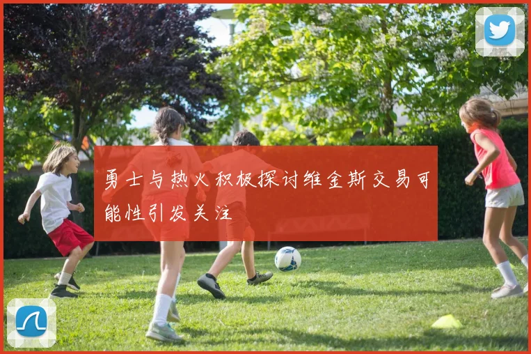 勇士与热火积极探讨维金斯交易可能性引发关注