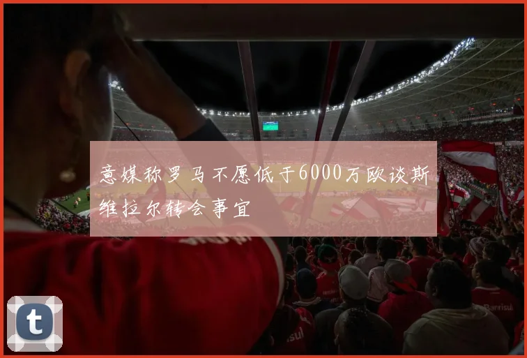 意媒称罗马不愿低于6000万欧谈斯维拉尔转会事宜