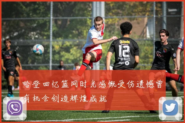 哈登回忆篮网时光感慨受伤遗憾曾有机会创造辉煌成就