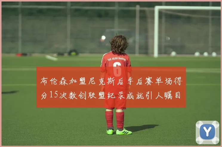布伦森加盟尼克斯后季后赛单场得分15次数创联盟纪录成就引人瞩目