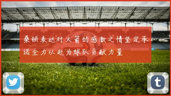 桑顿表达对火箭的感激之情坚定承诺全力以赴为球队贡献力量