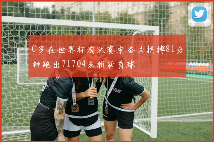 C罗在世界杯淘汰赛中奋力拼搏81分钟跑出71704米斩获首球