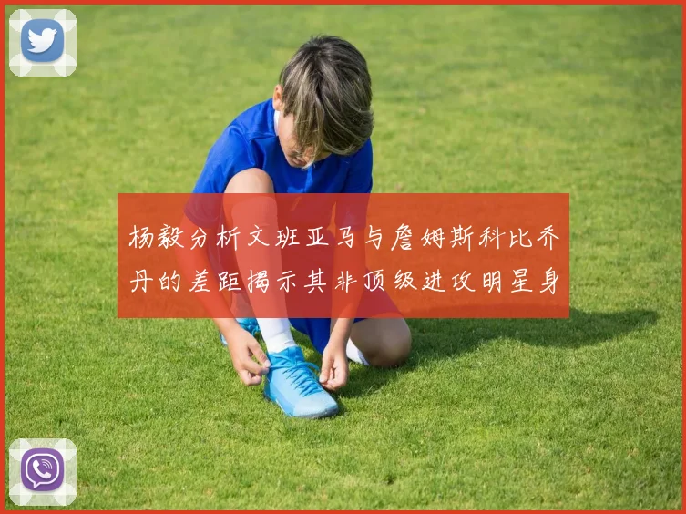 杨毅分析文班亚马与詹姆斯科比乔丹的差距揭示其非顶级进攻明星身份