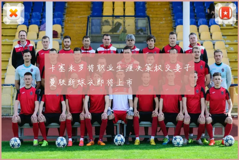 卡塞米罗将职业生涯决策权交妻子曼联新球衣即将上市